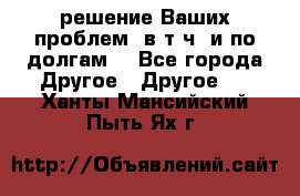 решение Ваших проблем (в т.ч. и по долгам) - Все города Другое » Другое   . Ханты-Мансийский,Пыть-Ях г.